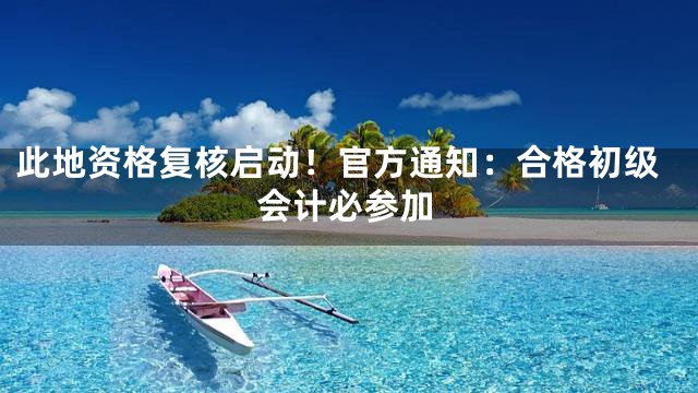 此地资格复核启动！官方通知：合格初级会计必参加