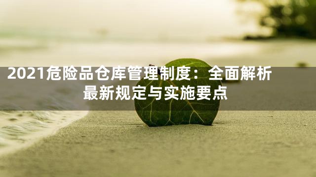 2021危险品仓库管理制度：全面解析最新规定与实施要点