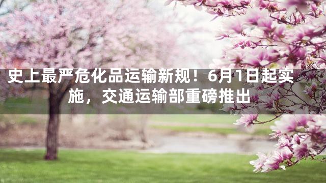史上最严危化品运输新规！6月1日起实施，交通运输部重磅推出