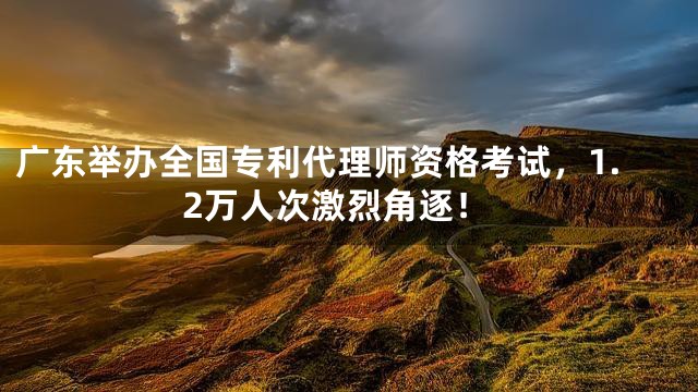广东举办全国专利代理师资格考试，1.2万人次激烈角逐！