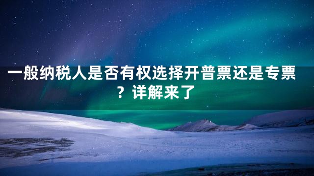 一般纳税人是否有权选择开普票还是专票？详解来了