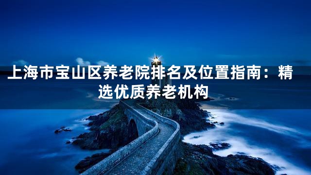 上海市宝山区养老院排名及位置指南：精选优质养老机构