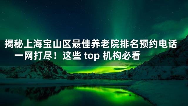 揭秘上海宝山区最佳养老院排名预约电话一网打尽！这些 top 机构必看