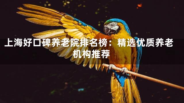 上海好口碑养老院排名榜：精选优质养老机构推荐