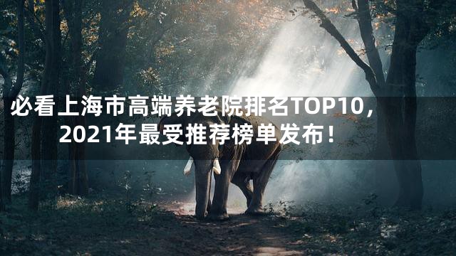 必看上海市高端养老院排名TOP10，2021年最受推荐榜单发布！