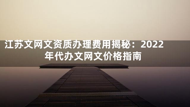 江苏文网文资质办理费用揭秘：2022年代办文网文价格指南
