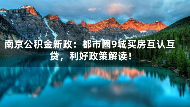 南京公积金新政：都市圈9城买房互认互贷，利好政策解读！