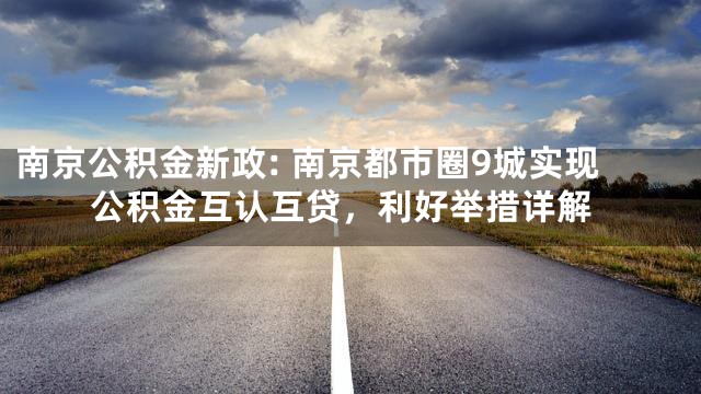 南京公积金新政: 南京都市圈9城实现公积金互认互贷，利好举措详解