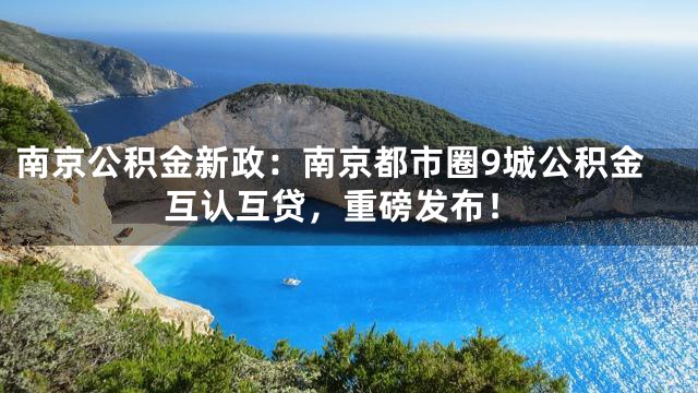 南京公积金新政：南京都市圈9城公积金互认互贷，重磅发布！