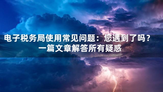 电子税务局使用常见问题：您遇到了吗？一篇文章解答所有疑惑