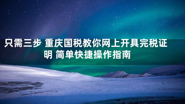 只需三步 重庆国税教你网上开具完税证明 简单快捷操作指南