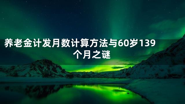 养老金计发月数计算方法与60岁139个月之谜