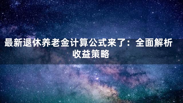 最新退休养老金计算公式来了：全面解析收益策略