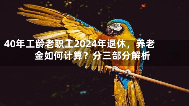 40年工龄老职工2024年退休，养老金如何计算？分三部分解析
