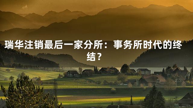 瑞华注销最后一家分所：事务所时代的终结？