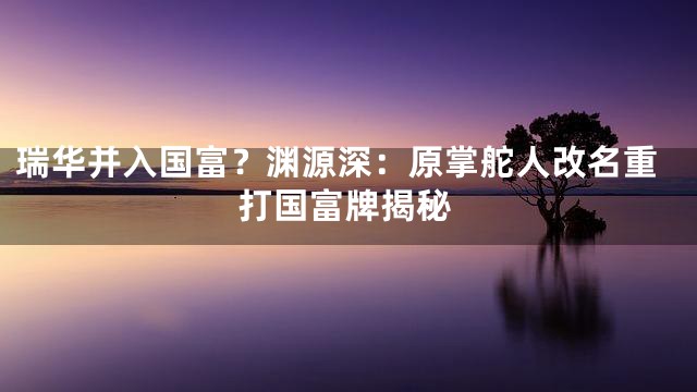 瑞华并入国富？渊源深：原掌舵人改名重打国富牌揭秘