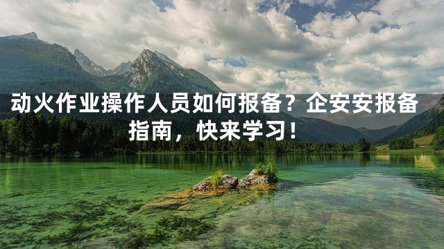 动火作业操作人员如何报备？企安安报备指南，快来学习！