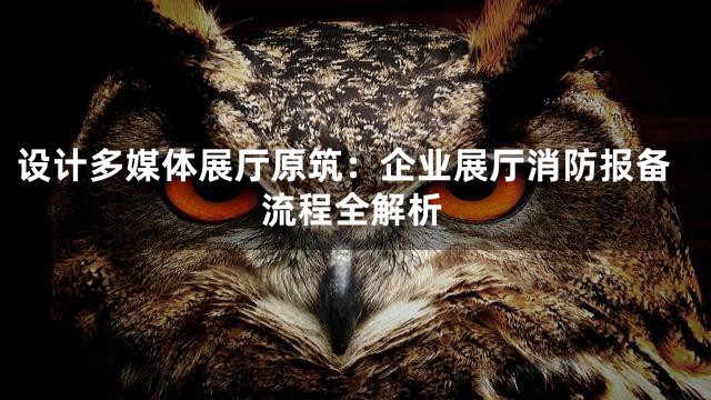 设计多媒体展厅原筑：企业展厅消防报备流程全解析