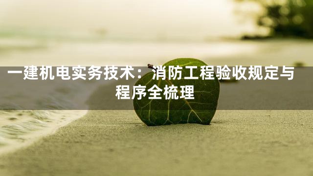 一建机电实务技术：消防工程验收规定与程序全梳理