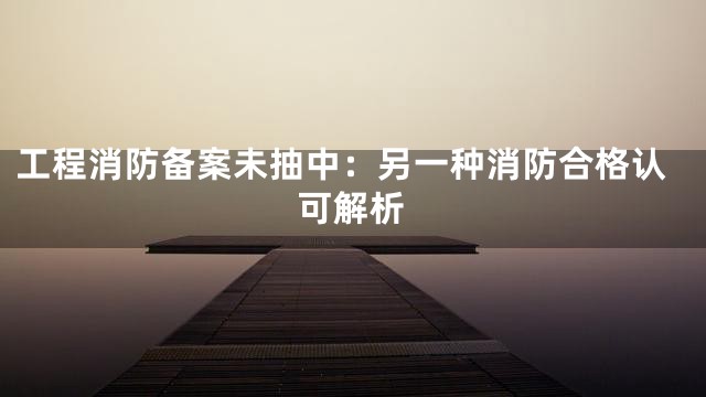 工程消防备案未抽中：另一种消防合格认可解析