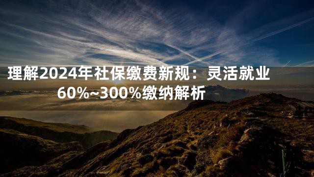 理解2024年社保缴费新规：灵活就业60%~300%缴纳解析