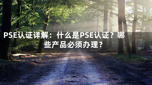 PSE认证详解：什么是PSE认证？哪些产品必须办理？