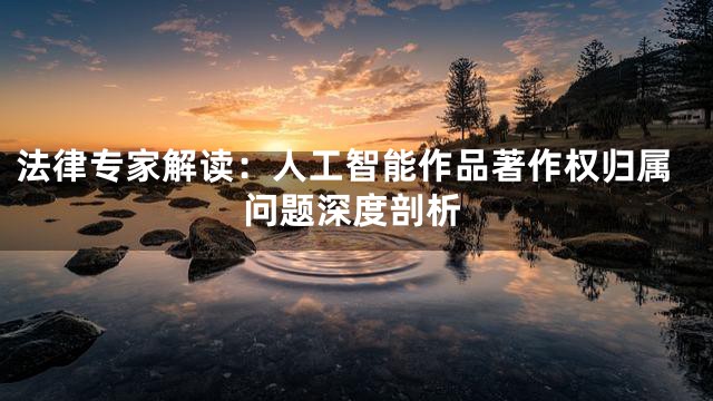 法律专家解读：人工智能作品著作权归属问题深度剖析