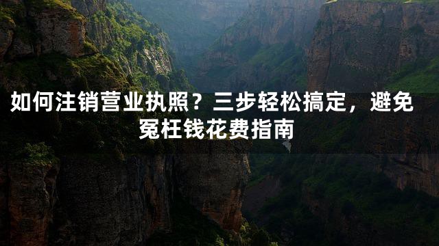 如何注销营业执照？三步轻松搞定，避免冤枉钱花费指南