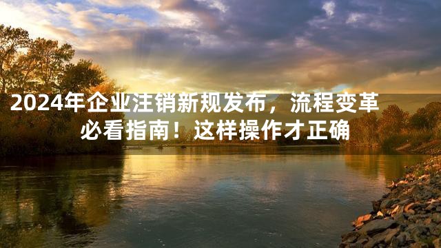2024年企业注销新规发布，流程变革必看指南！这样操作才正确