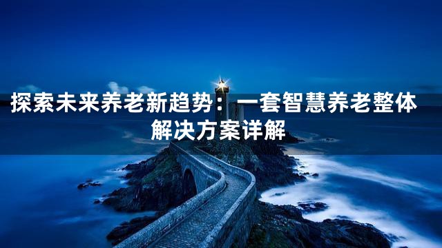 探索未来养老新趋势：一套智慧养老整体解决方案详解