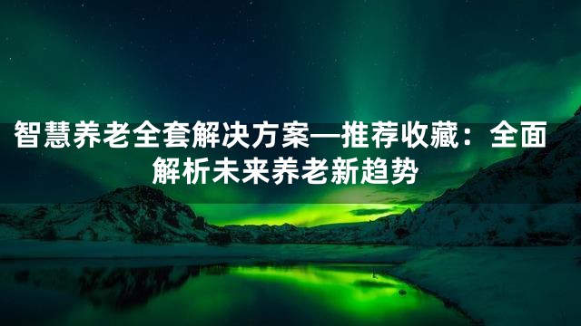 智慧养老全套解决方案—推荐收藏：全面解析未来养老新趋势