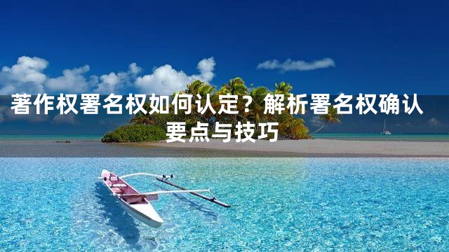 著作权署名权如何认定？解析署名权确认要点与技巧