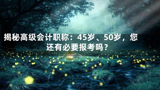 揭秘高级会计职称：45岁、50岁，您还有必要报考吗？