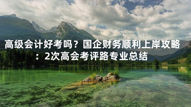 高级会计好考吗？国企财务顺利上岸攻略：2次高会考评路专业总结