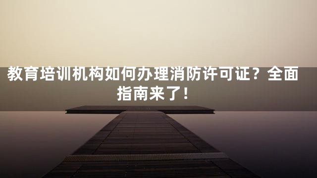 教育培训机构如何办理消防许可证？全面指南来了！
