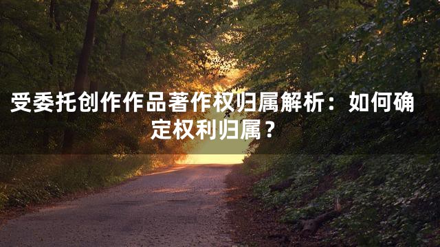 受委托创作作品著作权归属解析：如何确定权利归属？