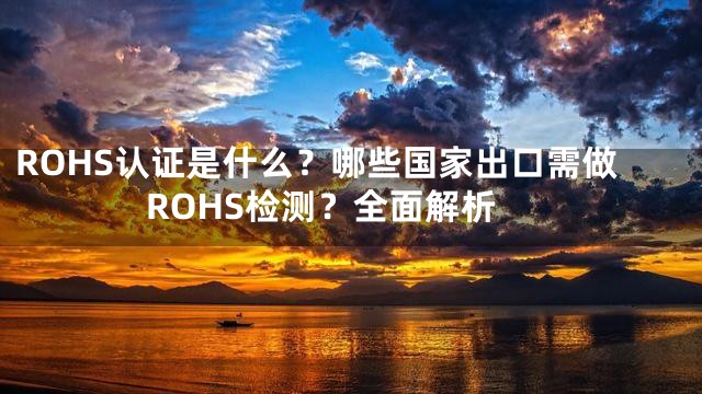 ROHS认证是什么？哪些国家出口需做ROHS检测？全面解析