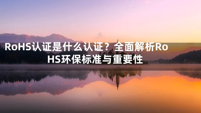RoHS认证是什么认证？全面解析RoHS环保标准与重要性