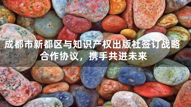 成都市新都区与知识产权出版社签订战略合作协议，携手共进未来