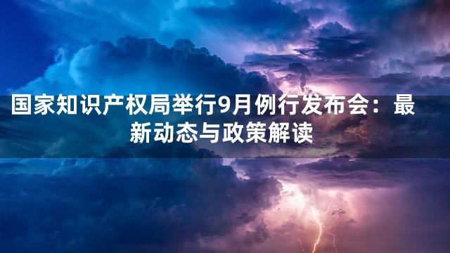 国家知识产权局举行9月例行发布会：最新动态与政策解读