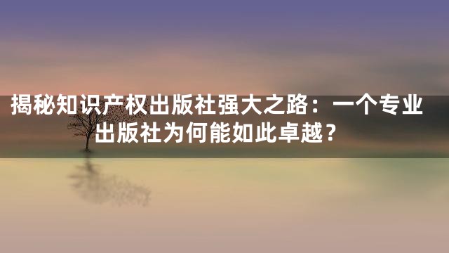 揭秘知识产权出版社强大之路：一个专业出版社为何能如此卓越？