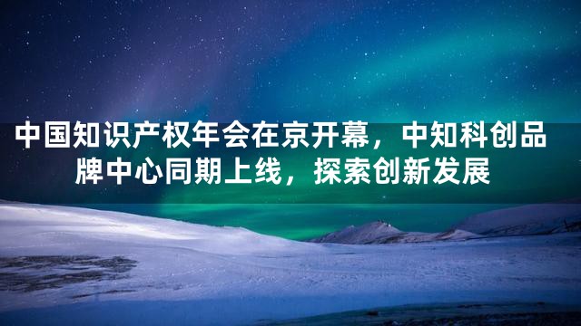 中国知识产权年会在京开幕，中知科创品牌中心同期上线，探索创新发展
