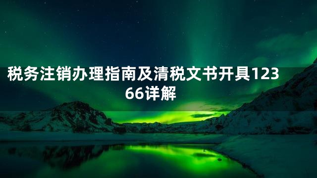 税务注销办理指南及清税文书开具12366详解