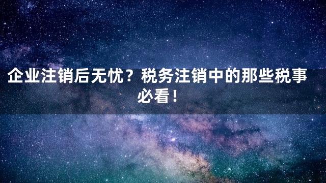 企业注销后无忧？税务注销中的那些税事必看！