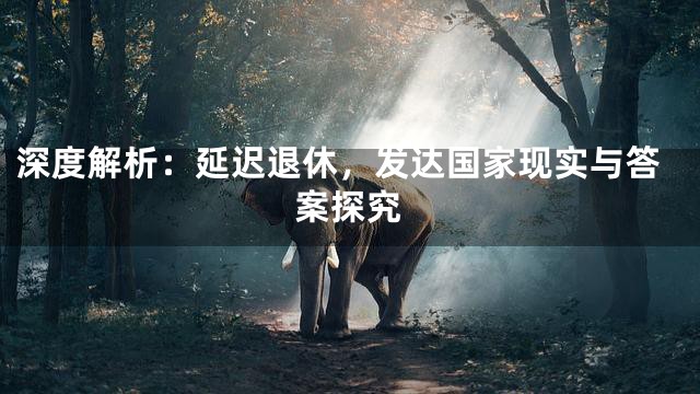 深度解析：延迟退休，发达国家现实与答案探究