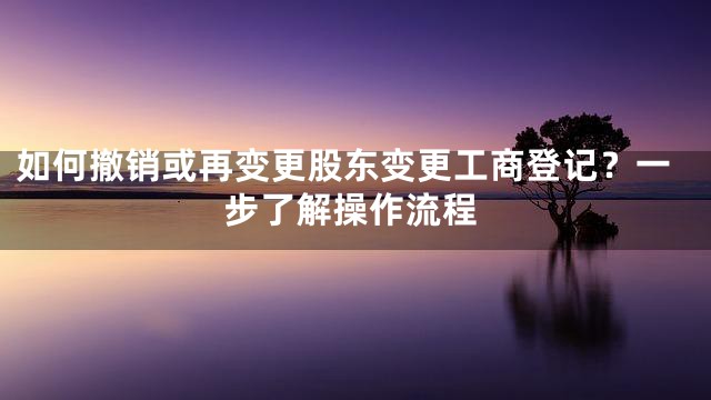 如何撤销或再变更股东变更工商登记？一步了解操作流程