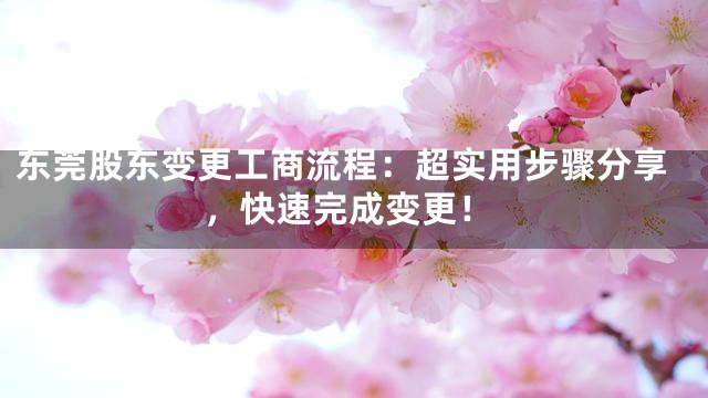 东莞股东变更工商流程：超实用步骤分享，快速完成变更！