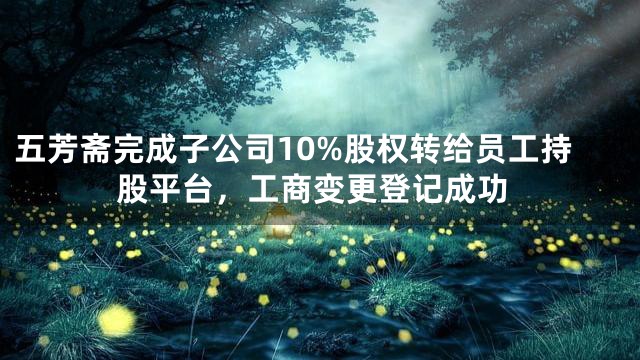 五芳斋完成子公司10%股权转给员工持股平台，工商变更登记成功