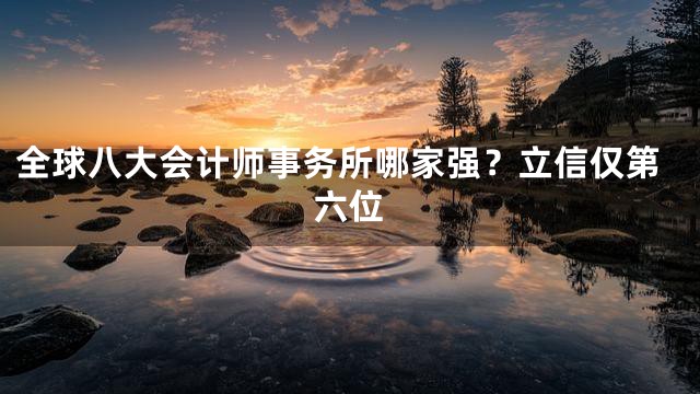全球八大会计师事务所哪家强？立信仅第六位