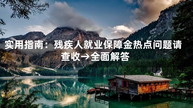 实用指南：残疾人就业保障金热点问题请查收→全面解答